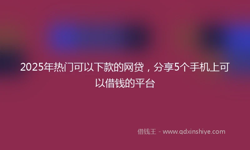 2025年热门可以下款的网贷，分享5个手机上可以借钱的平台