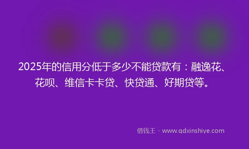 2025年的信用分低于多少不能贷款有：融逸花、花呗、维信卡卡贷、快贷通、好期贷等。