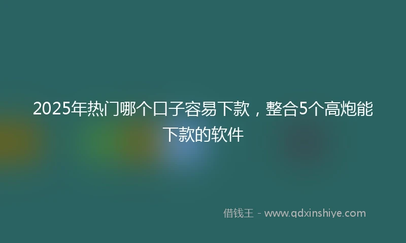 2025年热门哪个口子容易下款，整合5个高炮能下款的软件