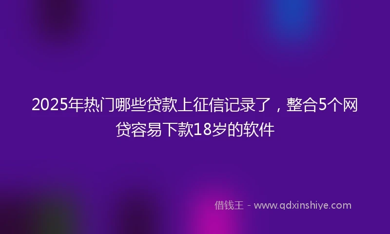 2025年热门哪些贷款上征信记录了，整合5个网贷容易下款18岁的软件