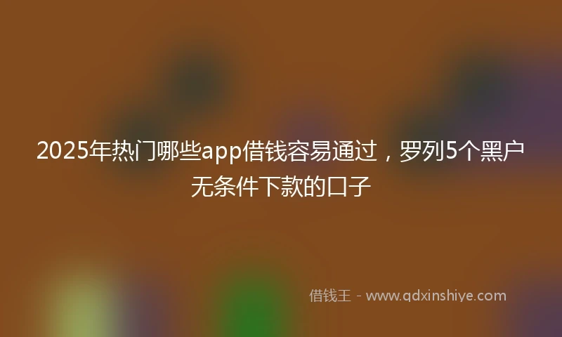 2025年热门哪些app借钱容易通过，罗列5个黑户无条件下款的口子