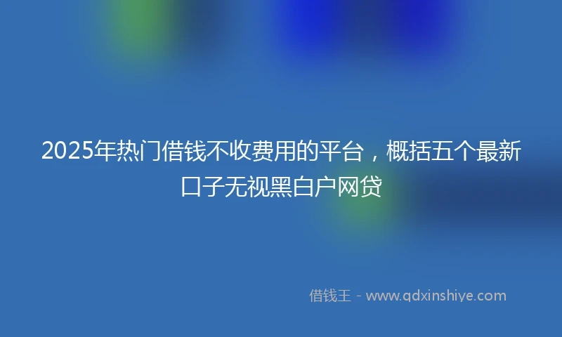 2025年热门借钱不收费用的平台，概括五个最新口子无视黑白户网贷