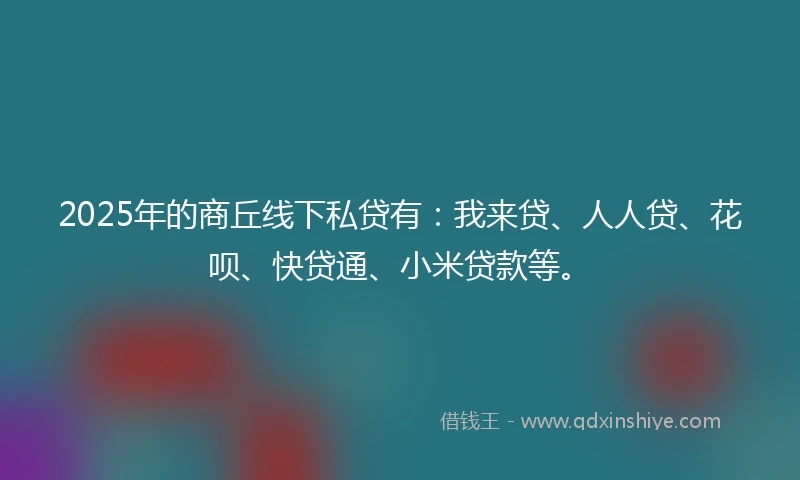 2025年的商丘线下私贷有：我来贷、人人贷、花呗、快贷通、小米贷款等。