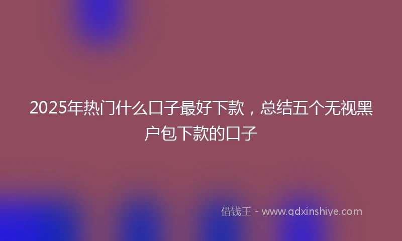 2025年热门什么口子最好下款,总结五个无视黑户包下款的口子