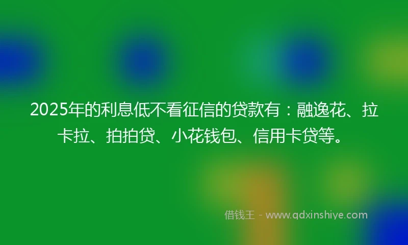 2025年的利息低不看征信的贷款有：融逸花、拉卡拉、拍拍贷、小花钱包、信用卡贷等。