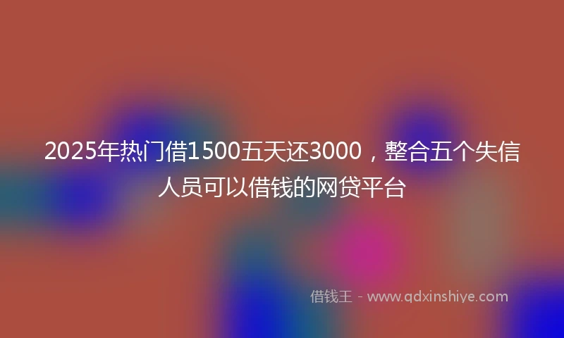 2025年热门借1500五天还3000，整合五个失信人员可以借钱的网贷平台