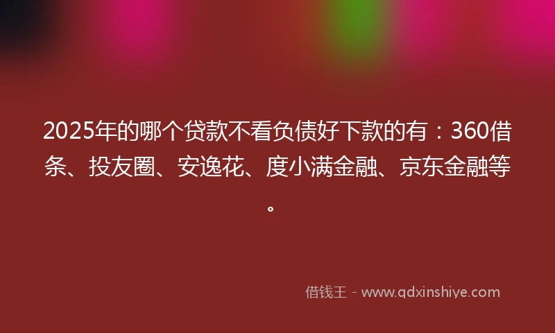 2025年的哪个贷款不看负债好下款的有：360借条、投友圈、安逸花、度小满金融、京东金融等。