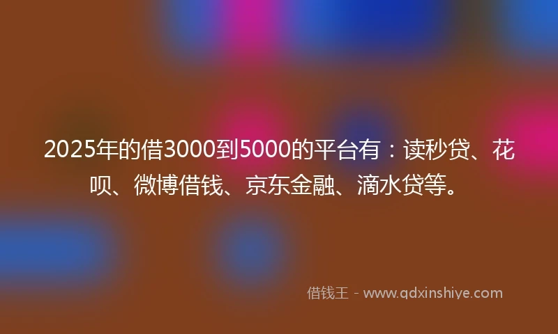 2025年的借3000到5000的平台有：读秒贷、花呗、微博借钱、京东金融、滴水贷等。