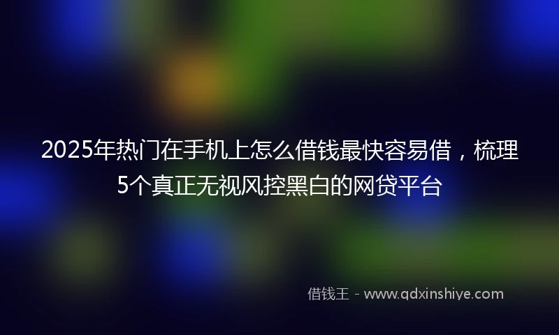 2025年热门在手机上怎么借钱最快容易借，梳理5个真正无视风控黑白的网贷平台