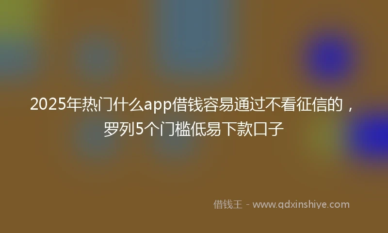 2025年热门什么app借钱容易通过不看征信的，罗列5个门槛低易下款口子