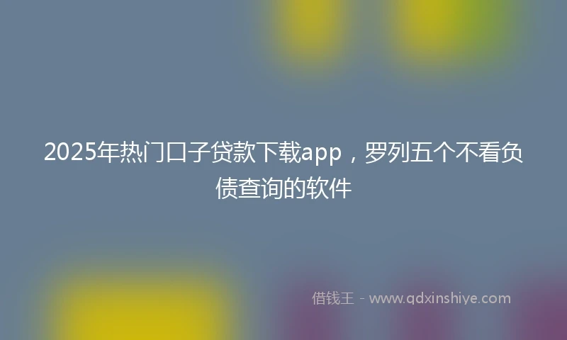 2025年热门口子贷款下载app，罗列五个不看负债查询的软件