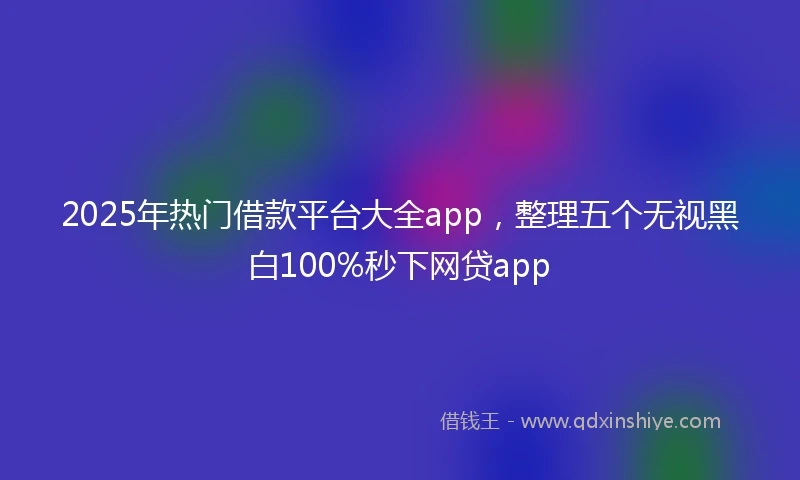 2025年热门借款平台大全app，整理五个无视黑白100%秒下网贷app