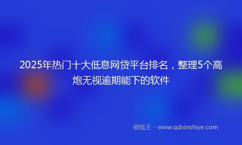 2025年热门十大低息网贷平台排名，整理5个高炮无视逾期能下的软件