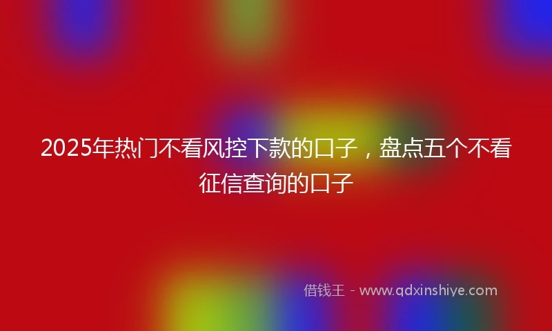 2025年热门不看风控下款的口子，盘点五个不看征信查询的口子