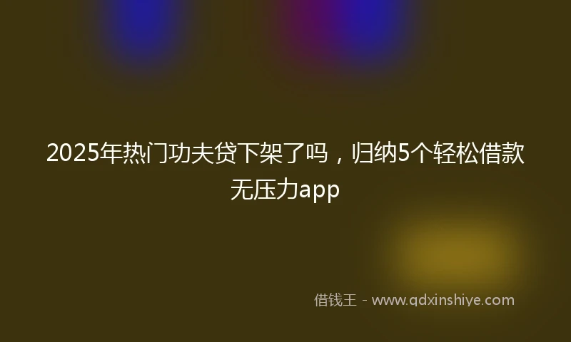 2025年热门功夫贷下架了吗，归纳5个轻松借款无压力app