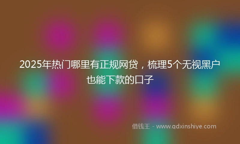 2025年热门哪里有正规网贷，梳理5个无视黑户也能下款的口子