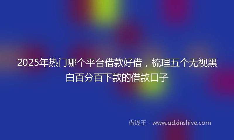 2025年热门哪个平台借款好借，梳理五个无视黑白百分百下款的借款口子