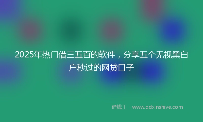 2025年热门借三五百的软件,分享五个无视黑白户秒过的网贷口子