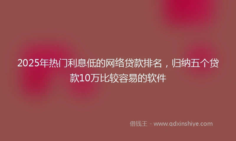 2025年热门利息低的网络贷款排名，归纳五个贷款10万比较容易的软件