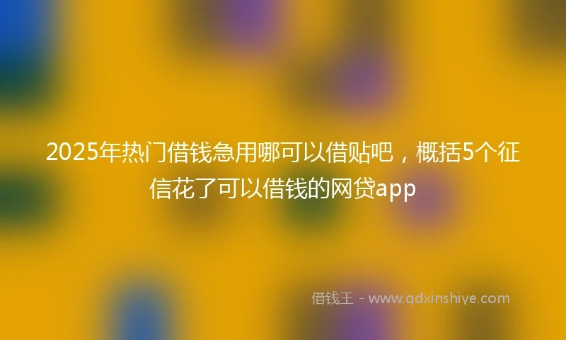 2025年热门借钱急用哪可以借贴吧，概括5个征信花了可以借钱的网贷app