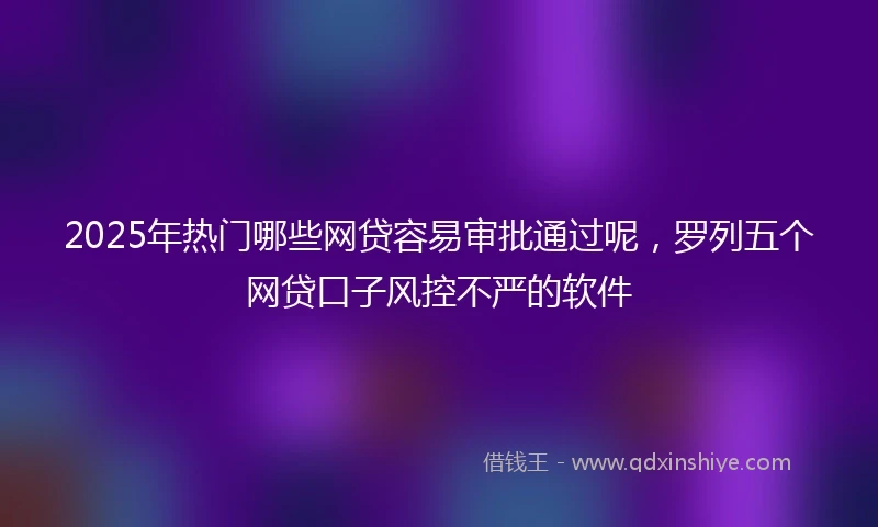 2025年热门哪些网贷容易审批通过呢，罗列五个网贷口子风控不严的软件