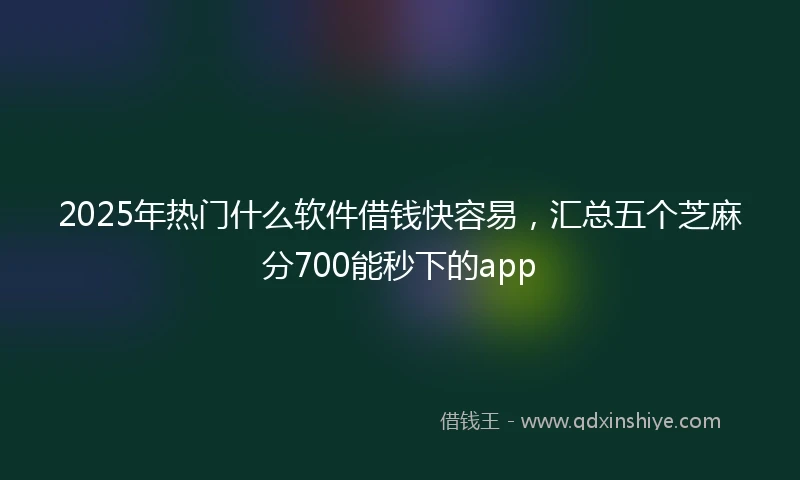 2025年热门什么软件借钱快容易，汇总五个芝麻分700能秒下的app