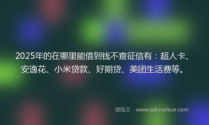 2025年的在哪里能借到钱不查征信有：超人卡、安逸花、小米贷款、好期贷、美团生活费等。