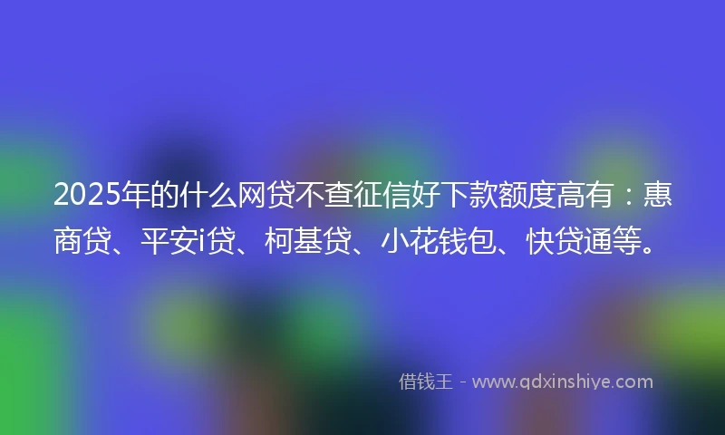 2025年的什么网贷不查征信好下款额度高有:惠商贷、平安i贷、柯基贷、小花钱包、快贷通等。