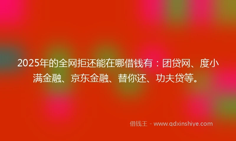 2025年的全网拒还能在哪借钱有：团贷网、度小满金融、京东金融、替你还、功夫贷等。