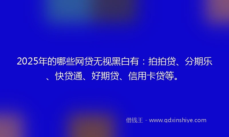 2025年的哪些网贷无视黑白有：拍拍贷、分期乐、快贷通、好期贷、信用卡贷等。