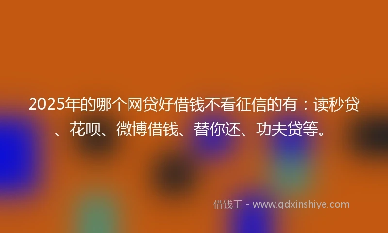 2025年的哪个网贷好借钱不看征信的有：读秒贷、花呗、微博借钱、替你还、功夫贷等。