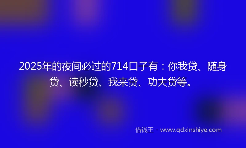 2025年的夜间必过的714口子有：你我贷、随身贷、读秒贷、我来贷、功夫贷等。