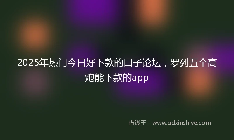 2025年热门今日好下款的口子论坛，罗列五个高炮能下款的app