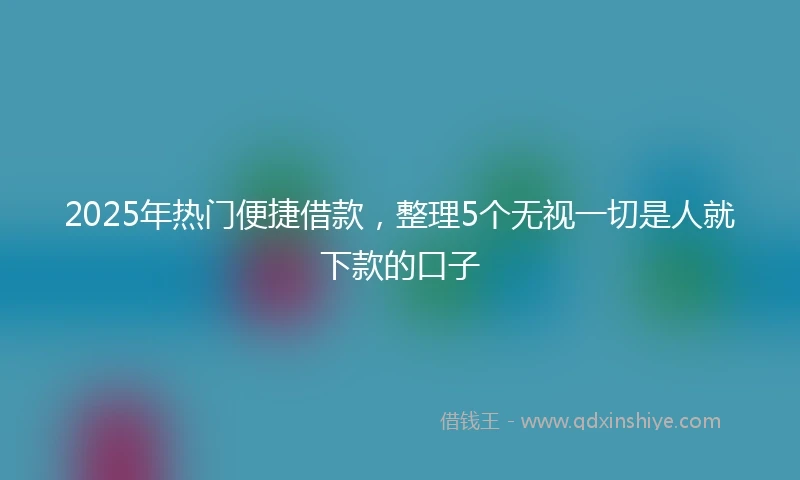 2025年热门便捷借款，整理5个无视一切是人就下款的口子