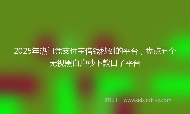 2025年热门凭支付宝借钱秒到的平台，盘点五个无视黑白户秒下款口子平台