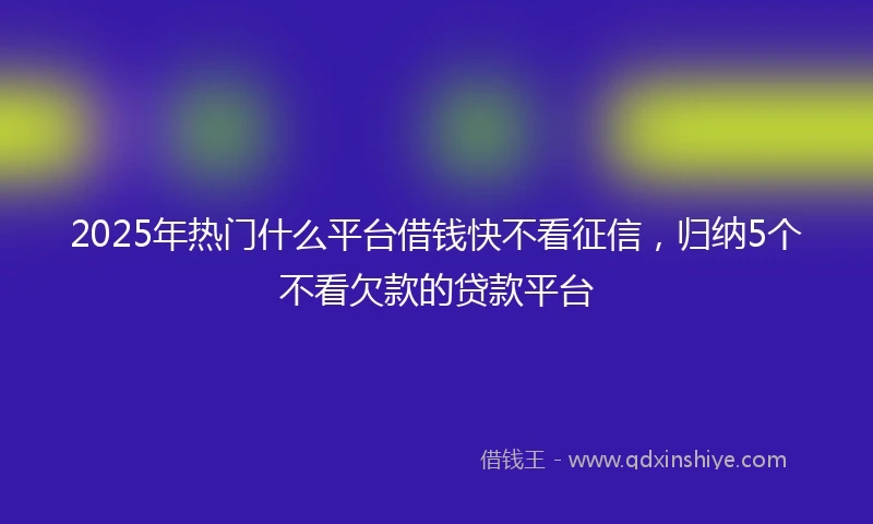 2025年热门什么平台借钱快不看征信，归纳5个不看欠款的贷款平台
