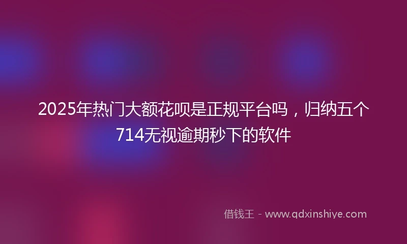 2025年热门大额花呗是正规平台吗，归纳五个714无视逾期秒下的软件
