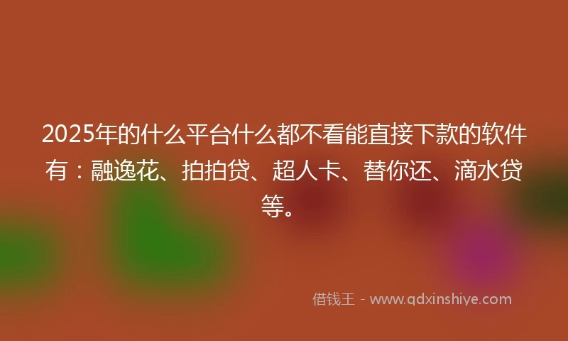 2025年的什么平台什么都不看能直接下款的软件有：融逸花、拍拍贷、超人卡、替你还、滴水贷等。