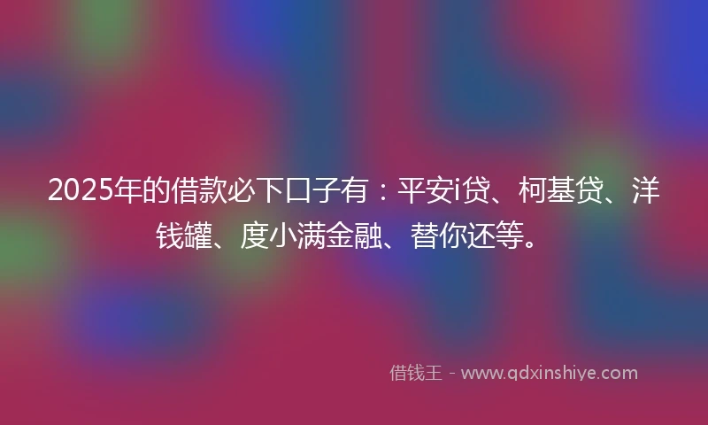 2025年的借款必下口子有：平安i贷、柯基贷、洋钱罐、度小满金融、替你还等。