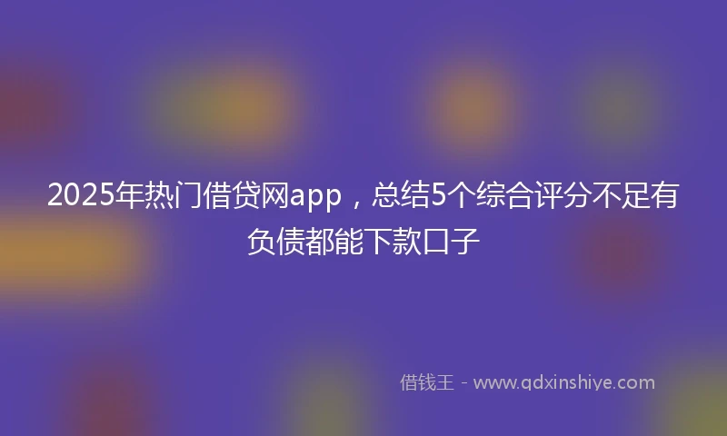 2025年热门借贷网app，总结5个综合评分不足有负债都能下款口子