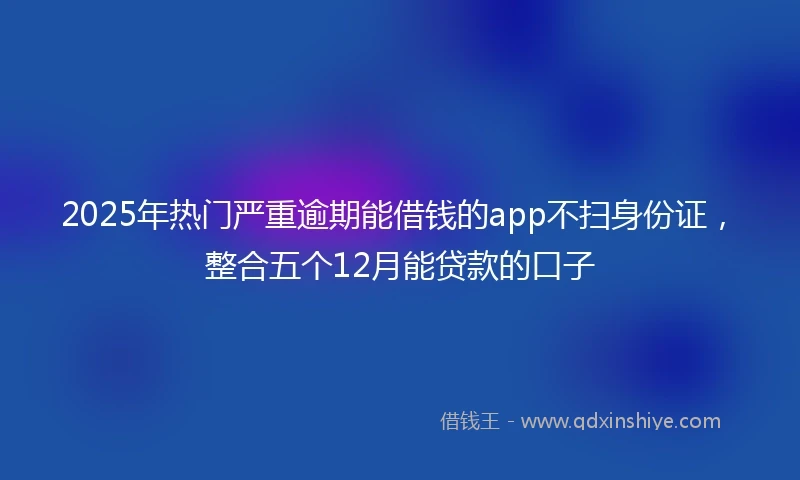 2025年热门严重逾期能借钱的app不扫身份证，整合五个12月能贷款的口子