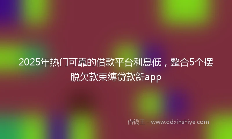 2025年热门可靠的借款平台利息低，整合5个摆脱欠款束缚贷款新app