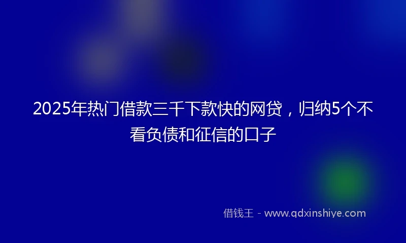 2025年热门借款三千下款快的网贷，归纳5个不看负债和征信的口子