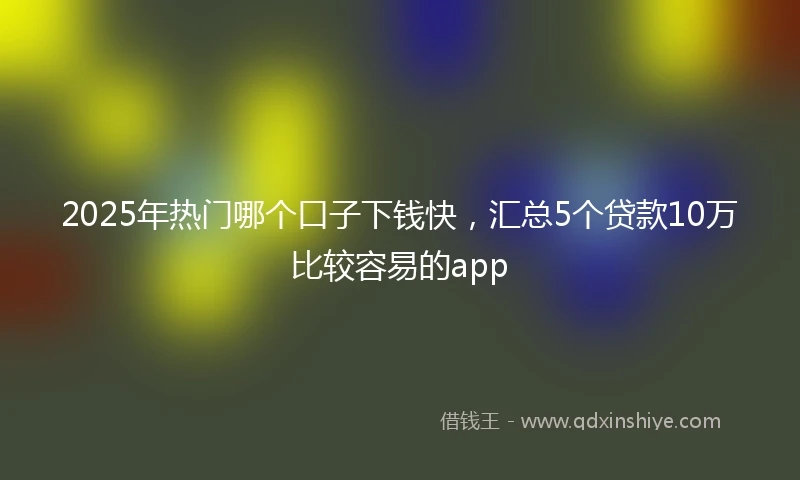 2025年热门哪个口子下钱快，汇总5个贷款10万比较容易的app