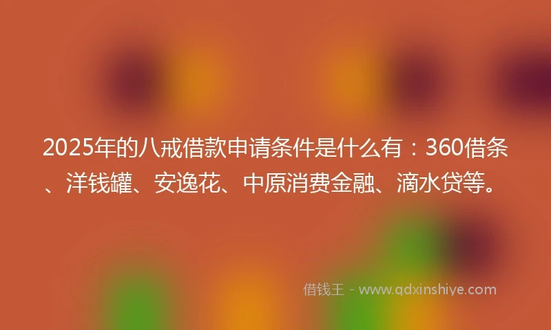 2025年的八戒借款申请条件是什么有：360借条、洋钱罐、安逸花、中原消费金融、滴水贷等。