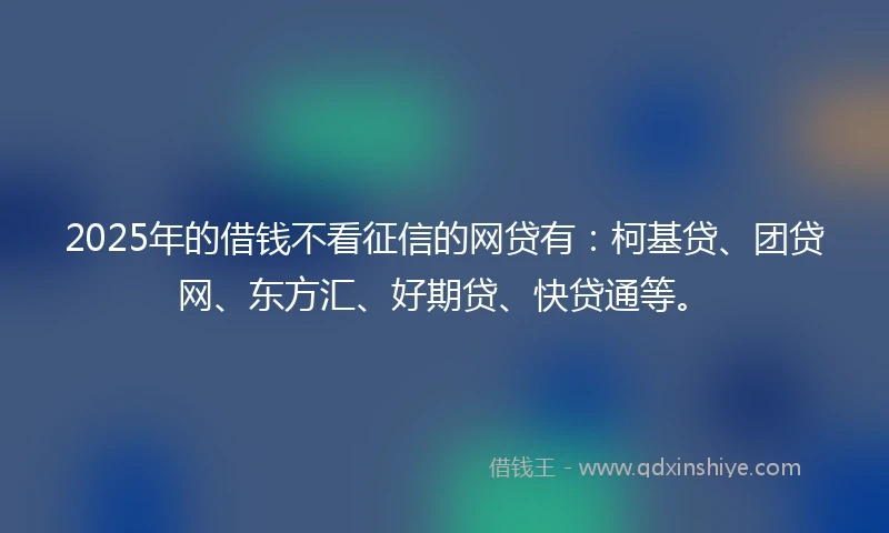 2025年的借钱不看征信的网贷有：柯基贷、团贷网、东方汇、好期贷、快贷通等。