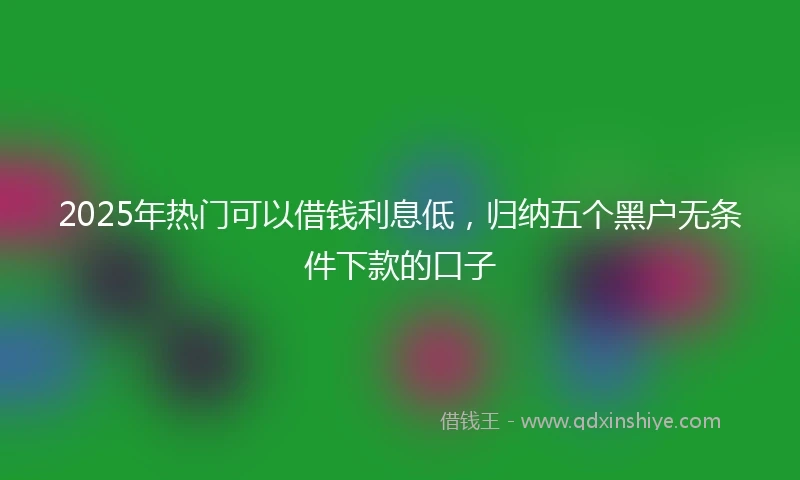 2025年热门可以借钱利息低,归纳五个黑户无条件下款的口子