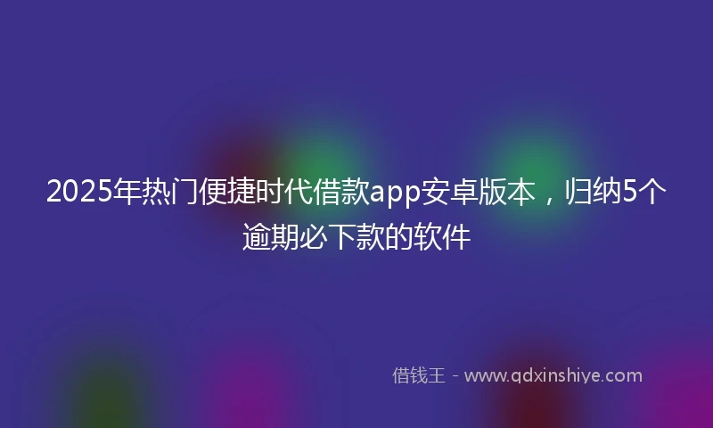 2025年热门便捷时代借款app安卓版本，归纳5个逾期必下款的软件
