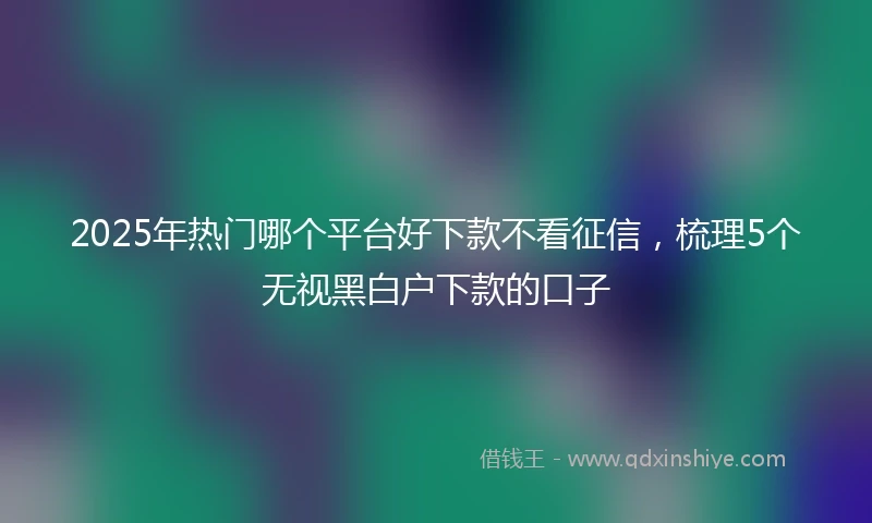 2025年热门哪个平台好下款不看征信，梳理5个无视黑白户下款的口子
