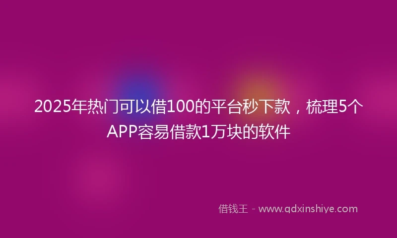 2025年热门可以借100的平台秒下款，梳理5个APP容易借款1万块的软件